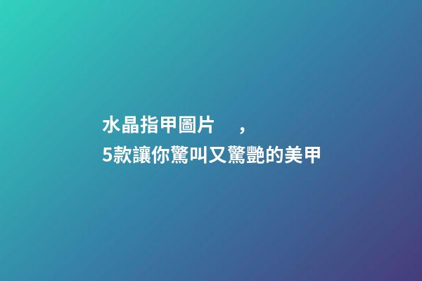 水晶指甲圖片，5款讓你驚叫又驚艷的美甲